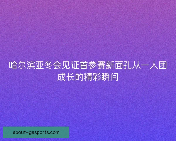 哈尔滨亚冬会见证首参赛新面孔从一人团成长的精彩瞬间