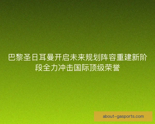 巴黎圣日耳曼开启未来规划阵容重建新阶段全力冲击国际顶级荣誉