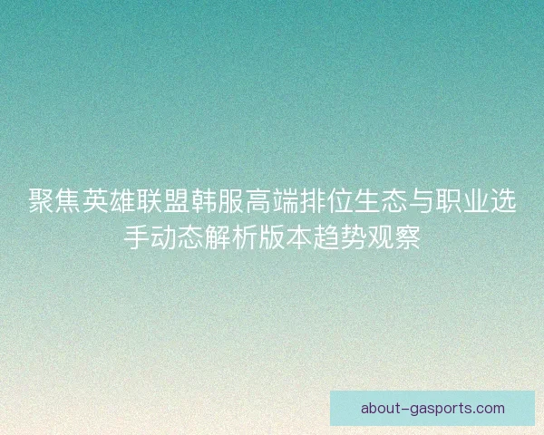 聚焦英雄联盟韩服高端排位生态与职业选手动态解析版本趋势观察
