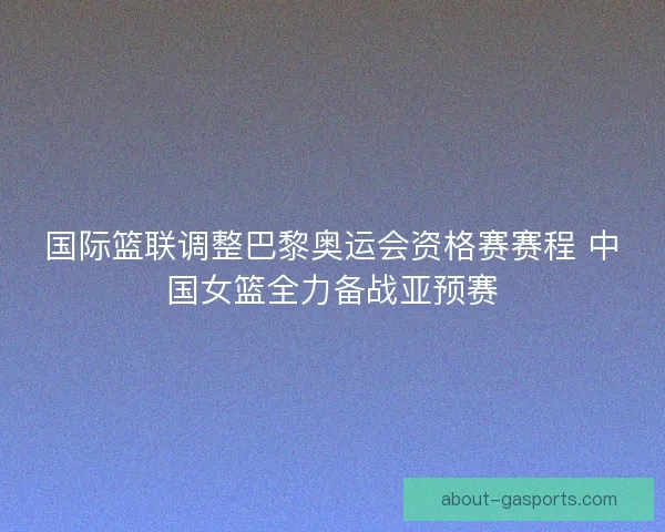 国际篮联调整巴黎奥运会资格赛赛程 中国女篮全力备战亚预赛