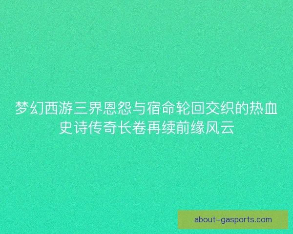 梦幻西游三界恩怨与宿命轮回交织的热血史诗传奇长卷再续前缘风云