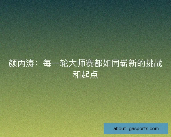 颜丙涛：每一轮大师赛都如同崭新的挑战和起点