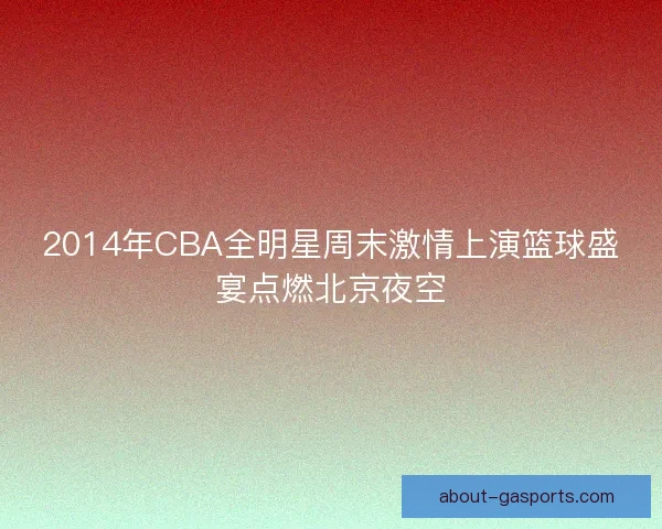 2014年CBA全明星周末激情上演篮球盛宴点燃北京夜空