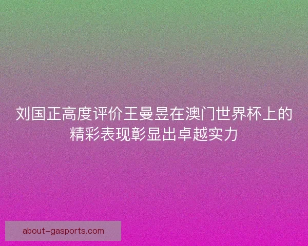 刘国正高度评价王曼昱在澳门世界杯上的精彩表现彰显出卓越实力