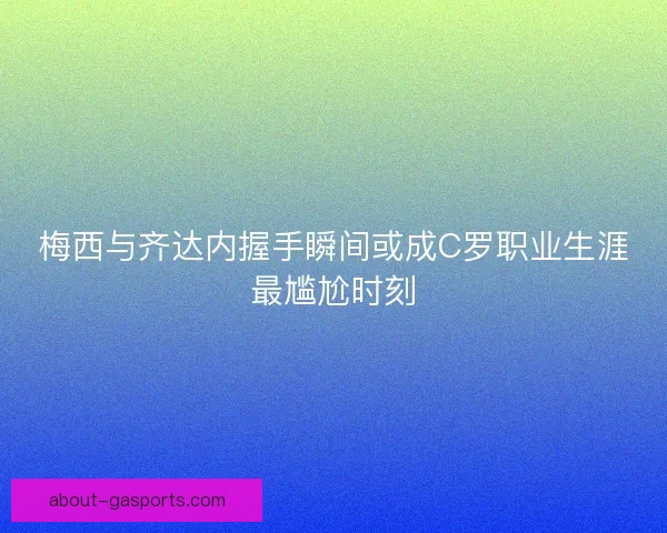 梅西与齐达内握手瞬间或成C罗职业生涯最尴尬时刻