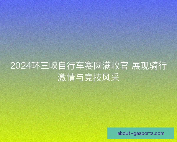 2024环三峡自行车赛圆满收官 展现骑行激情与竞技风采 2024环三峡自行车赛圆满收官 展现骑行激情与竞技风采