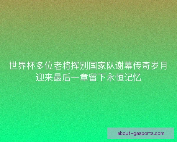 世界杯多位老将挥别国家队谢幕传奇岁月迎来最后一章留下永恒记忆